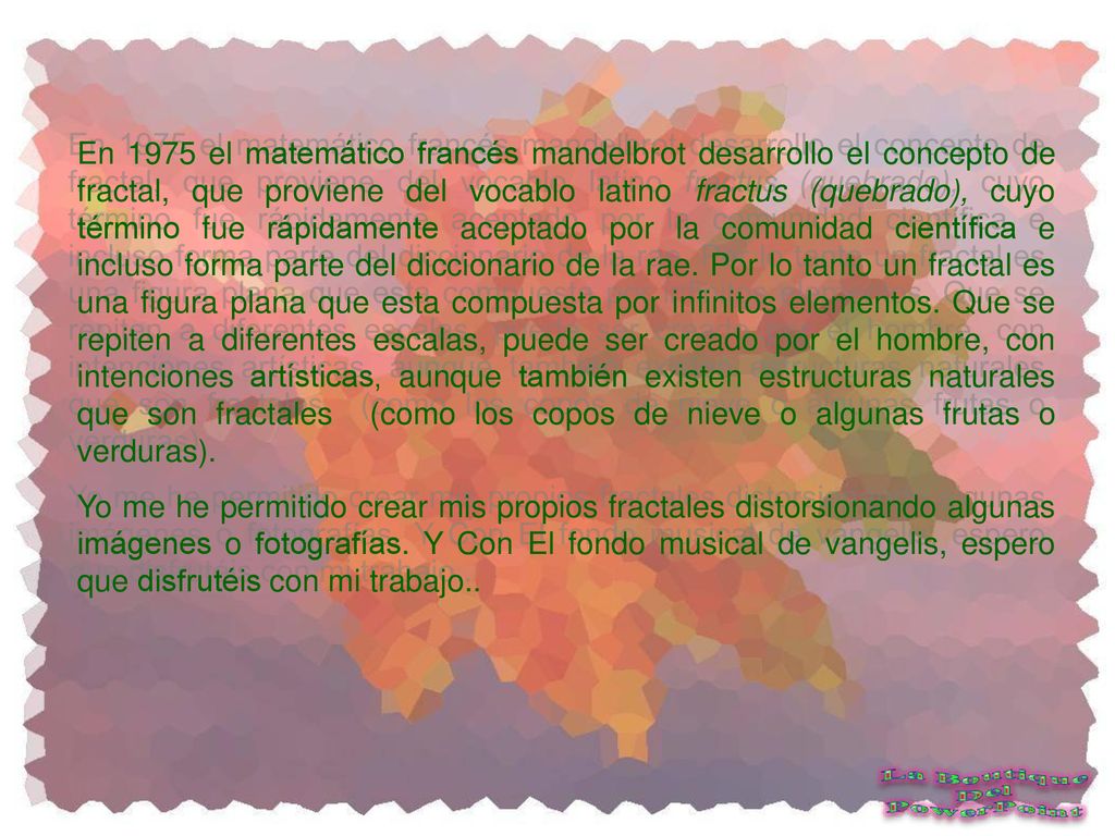 En 1975 el matemático francés mandelbrot desarrollo el concepto de fractal, que proviene del vocablo latino fractus (quebrado), cuyo término fue rápidamente aceptado por la comunidad científica e incluso forma parte del diccionario de la rae. Por lo tanto un fractal es una figura plana que esta compuesta por infinitos elementos. Que se repiten a diferentes escalas, puede ser creado por el hombre, con intenciones artísticas, aunque también existen estructuras naturales que son fractales (como los copos de nieve o algunas frutas o verduras).