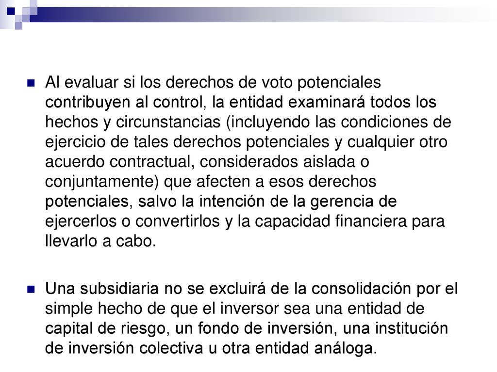 Al evaluar si los derechos de voto potenciales contribuyen al control, la entidad examinará todos los hechos y circunstancias (incluyendo las condiciones de ejercicio de tales derechos potenciales y cualquier otro acuerdo contractual, considerados aislada o conjuntamente) que afecten a esos derechos potenciales, salvo la intención de la gerencia de ejercerlos o convertirlos y la capacidad financiera para llevarlo a cabo.