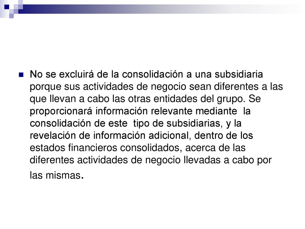 No se excluirá de la consolidación a una subsidiaria porque sus actividades de negocio sean diferentes a las que llevan a cabo las otras entidades del grupo. Se proporcionará información relevante mediante la consolidación de este tipo de subsidiarias, y la revelación de información adicional, dentro de los estados financieros consolidados, acerca de las diferentes actividades de negocio llevadas a cabo por las mismas.
