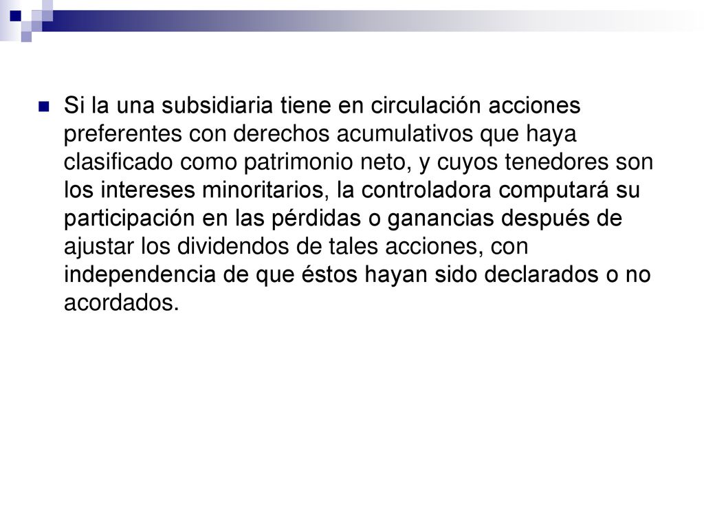 Si la una subsidiaria tiene en circulación acciones preferentes con derechos acumulativos que haya clasificado como patrimonio neto, y cuyos tenedores son los intereses minoritarios, la controladora computará su participación en las pérdidas o ganancias después de ajustar los dividendos de tales acciones, con independencia de que éstos hayan sido declarados o no acordados.