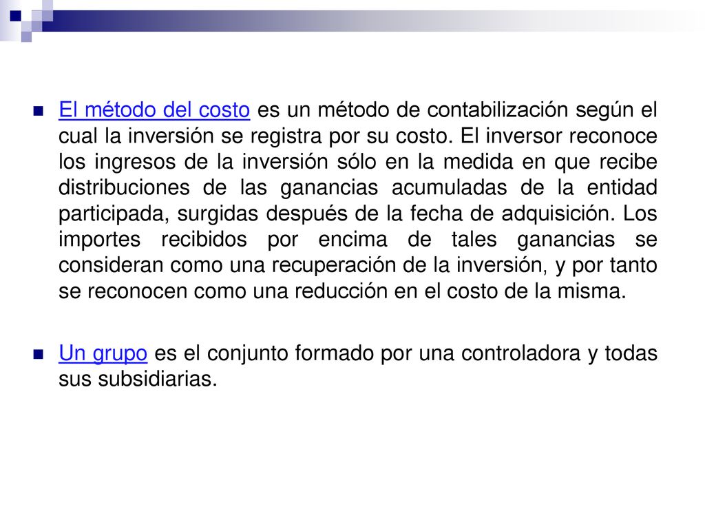 El método del costo es un método de contabilización según el cual la inversión se registra por su costo. El inversor reconoce los ingresos de la inversión sólo en la medida en que recibe distribuciones de las ganancias acumuladas de la entidad participada, surgidas después de la fecha de adquisición. Los importes recibidos por encima de tales ganancias se consideran como una recuperación de la inversión, y por tanto se reconocen como una reducción en el costo de la misma.