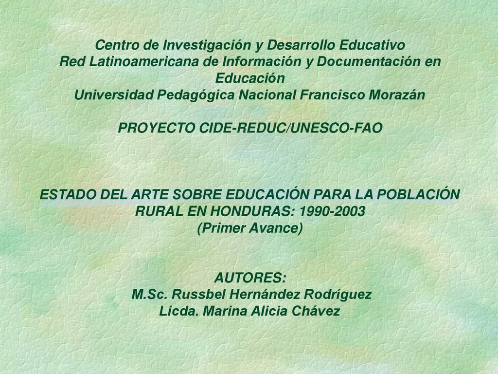 Centro de Investigación y Desarrollo Educativo Red Latinoamericana de Información y Documentación en Educación Universidad Pedagógica Nacional Francisco Morazán PROYECTO CIDE-REDUC/UNESCO-FAO ESTADO DEL ARTE SOBRE EDUCACIÓN PARA LA POBLACIÓN RURAL EN HONDURAS: (Primer Avance) AUTORES: M.Sc.