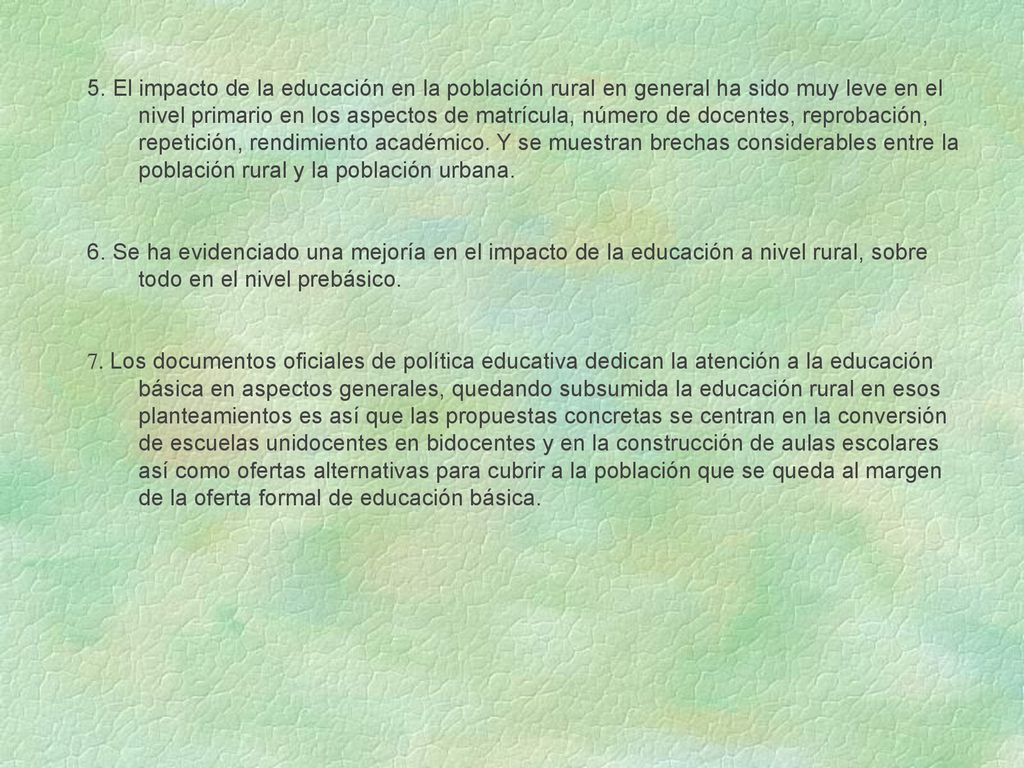5. El impacto de la educación en la población rural en general ha sido muy leve en el nivel primario en los aspectos de matrícula, número de docentes, reprobación, repetición, rendimiento académico. Y se muestran brechas considerables entre la población rural y la población urbana.