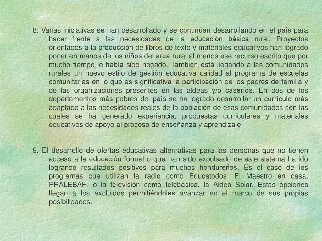 8. Varias iniciativas se han desarrollado y se continúan desarrollando en el país para hacer frente a las necesidades de la educación básica rural. Proyectos orientados a la producción de libros de texto y materiales educativos han logrado poner en manos de los niños del área rural al menos ese recurso escrito que por mucho tiempo le había sido negado. También está llegando a las comunidades rurales un nuevo estilo de gestión educativa calidad al programa de escuelas comunitarias en lo que es significativa la participación de los padres de familia y de las organizaciones presentes en las aldeas y/o caseríos. En dos de los departamentos más pobres del país se ha logrado desarrollar un currículo más adaptado a las necesidades reales de la población de esas comunidades con las cuales se ha generado experiencia, propuestas curriculares y materiales educativos de apoyo al proceso de enseñanza y aprendizaje.