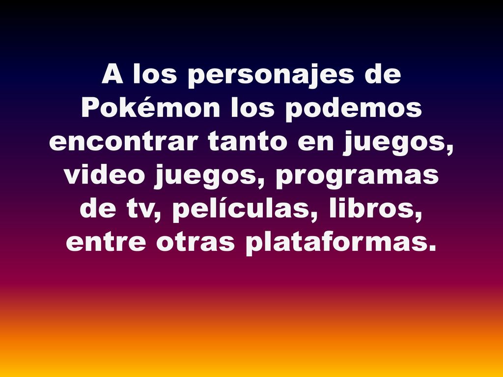 A los personajes de Pokémon los podemos encontrar tanto en juegos, video juegos, programas de tv, películas, libros, entre otras plataformas.