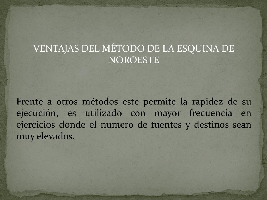 VENTAJAS DEL MÉTODO DE LA ESQUINA DE NOROESTE Frente a otros métodos este permite la rapidez de su ejecución, es utilizado con mayor frecuencia en ejercicios donde el numero de fuentes y destinos sean muy elevados.
