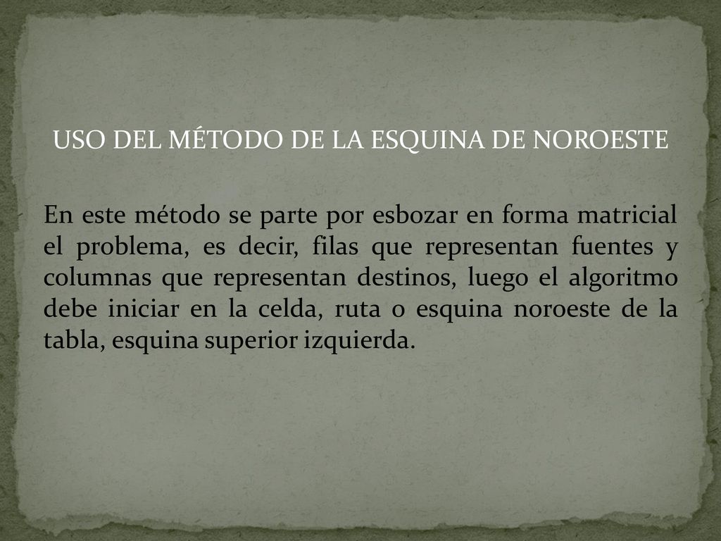 USO DEL MÉTODO DE LA ESQUINA DE NOROESTE En este método se parte por esbozar en forma matricial el problema, es decir, filas que representan fuentes y columnas que representan destinos, luego el algoritmo debe iniciar en la celda, ruta o esquina noroeste de la tabla, esquina superior izquierda.