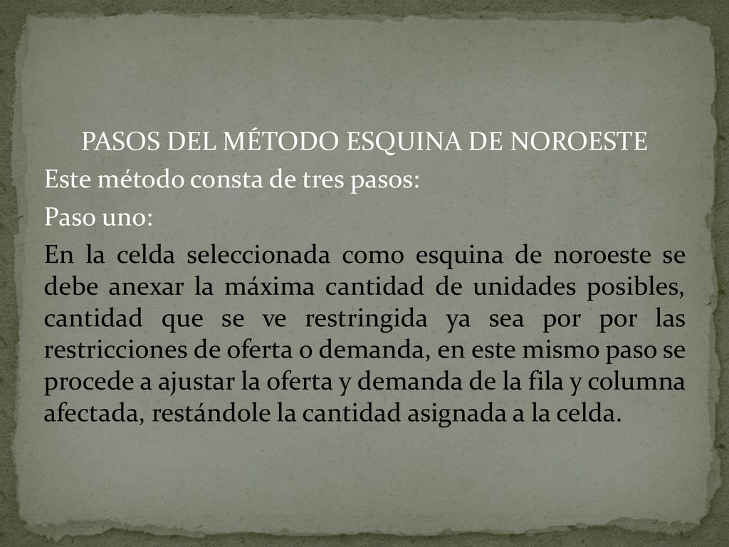 PASOS DEL MÉTODO ESQUINA DE NOROESTE Este método consta de tres pasos: Paso uno: En la celda seleccionada como esquina de noroeste se debe anexar la máxima cantidad de unidades posibles, cantidad que se ve restringida ya sea por por las restricciones de oferta o demanda, en este mismo paso se procede a ajustar la oferta y demanda de la fila y columna afectada, restándole la cantidad asignada a la celda.