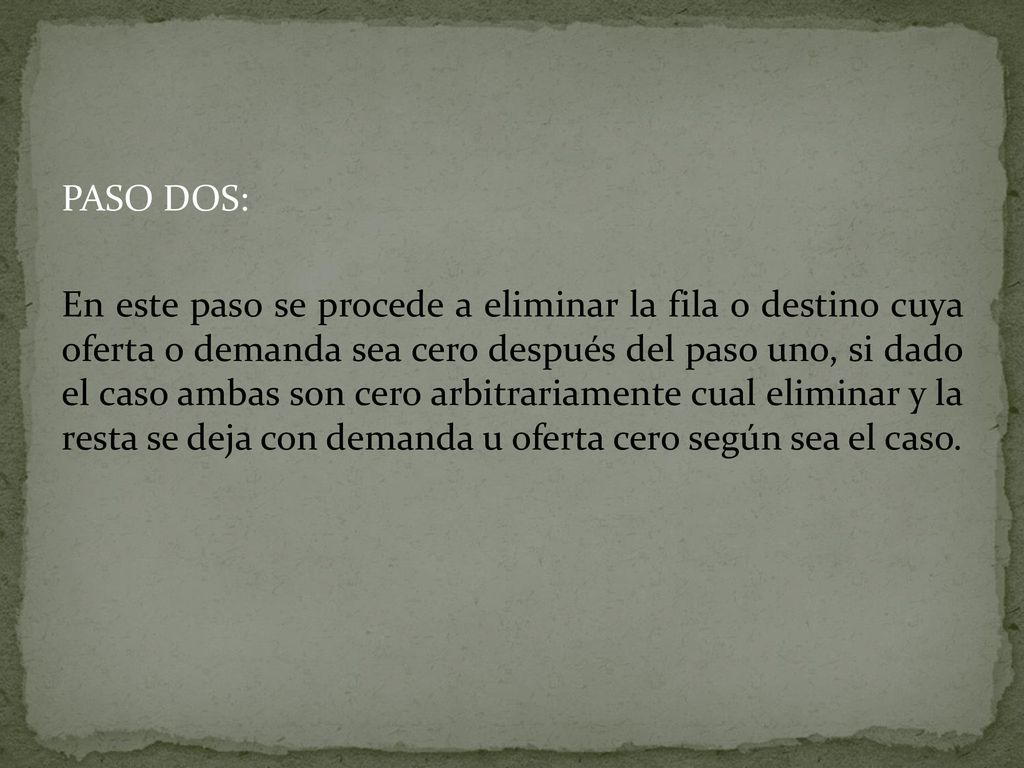 PASO DOS: En este paso se procede a eliminar la fila o destino cuya oferta o demanda sea cero después del paso uno, si dado el caso ambas son cero arbitrariamente cual eliminar y la resta se deja con demanda u oferta cero según sea el caso.