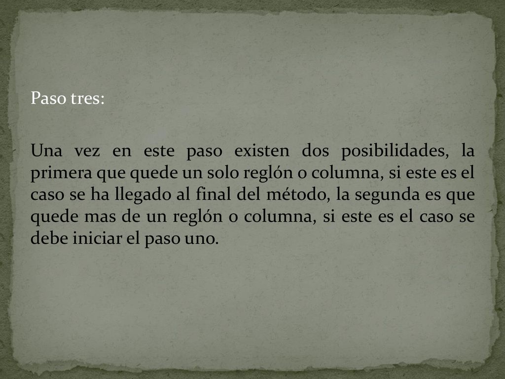 Paso tres: Una vez en este paso existen dos posibilidades, la primera que quede un solo reglón o columna, si este es el caso se ha llegado al final del método, la segunda es que quede mas de un reglón o columna, si este es el caso se debe iniciar el paso uno.