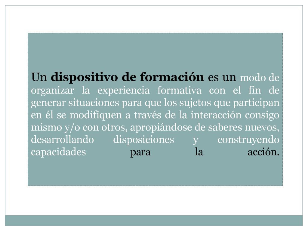 Un dispositivo de formación es un modo de organizar la experiencia formativa con el fin de generar situaciones para que los sujetos que participan en él se modifiquen a través de la interacción consigo mismo y/o con otros, apropiándose de saberes nuevos, desarrollando disposiciones y construyendo capacidades para la acción.
