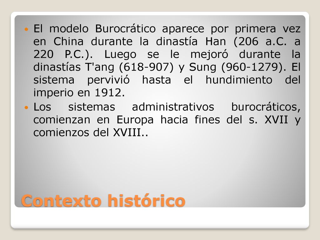 El modelo Burocrático aparece por primera vez en China durante la dinastía Han (206 a.C. a 220 P.C.). Luego se le mejoró durante la dinastías T ang ( ) y Sung ( ). El sistema pervivió hasta el hundimiento del imperio en 1912.