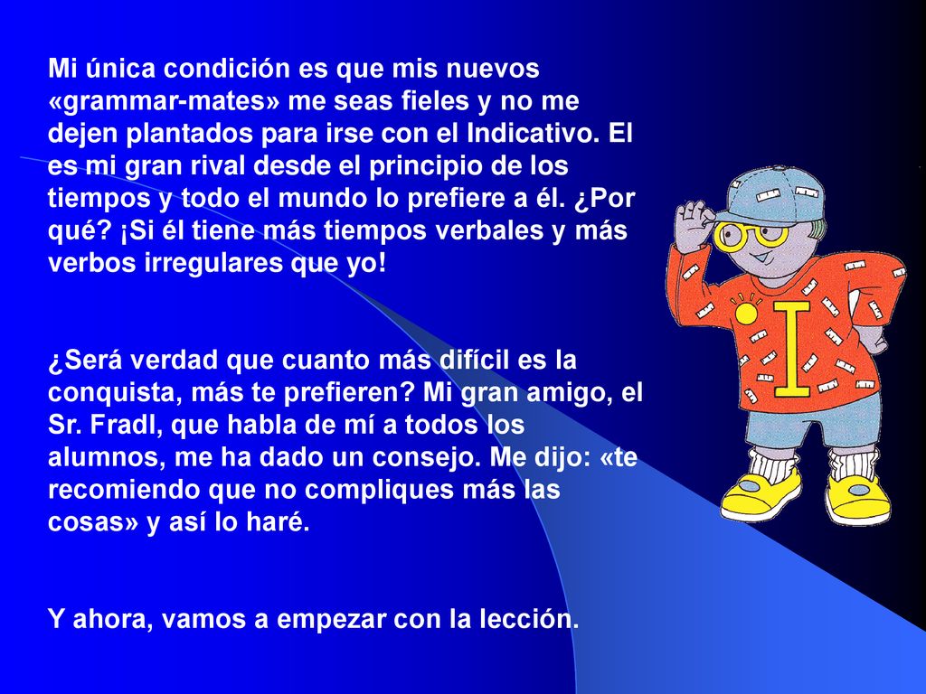 Mi única condición es que mis nuevos «grammar-mates» me seas fieles y no me dejen plantados para irse con el Indicativo. El es mi gran rival desde el principio de los tiempos y todo el mundo lo prefiere a él. ¿Por qué ¡Si él tiene más tiempos verbales y más verbos irregulares que yo!