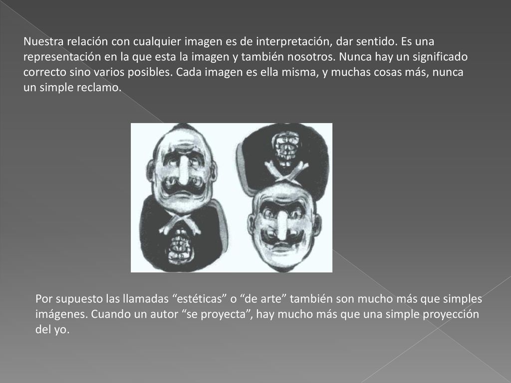 Nuestra relación con cualquier imagen es de interpretación, dar sentido. Es una representación en la que esta la imagen y también nosotros. Nunca hay un significado correcto sino varios posibles. Cada imagen es ella misma, y muchas cosas más, nunca un simple reclamo.