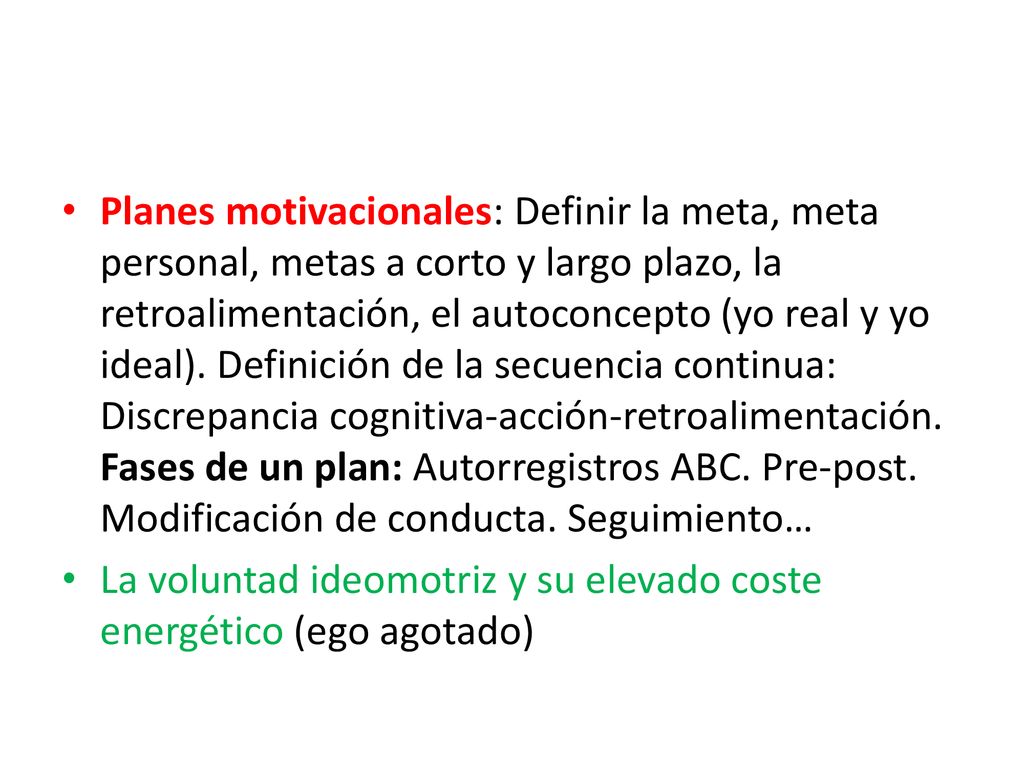 Planes motivacionales: Definir la meta, meta personal, metas a corto y largo plazo, la retroalimentación, el autoconcepto (yo real y yo ideal). Definición de la secuencia continua: Discrepancia cognitiva-acción-retroalimentación. Fases de un plan: Autorregistros ABC. Pre-post. Modificación de conducta. Seguimiento…