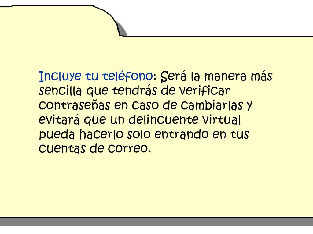 Incluye tu teléfono: Será la manera más sencilla que tendrás de verificar contraseñas en caso de cambiarlas y evitará que un delincuente virtual pueda hacerlo solo entrando en tus cuentas de correo.