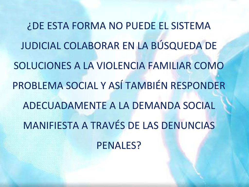 ¿DE ESTA FORMA NO PUEDE EL SISTEMA JUDICIAL COLABORAR EN LA BÚSQUEDA DE SOLUCIONES A LA VIOLENCIA FAMILIAR COMO PROBLEMA SOCIAL Y ASÍ TAMBIÉN RESPONDER ADECUADAMENTE A LA DEMANDA SOCIAL MANIFIESTA A TRAVÉS DE LAS DENUNCIAS PENALES