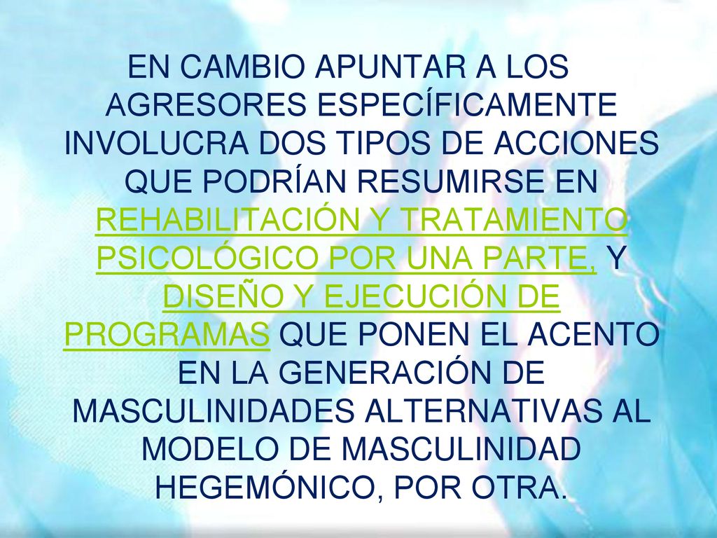 EN CAMBIO APUNTAR A LOS AGRESORES ESPECÍFICAMENTE INVOLUCRA DOS TIPOS DE ACCIONES QUE PODRÍAN RESUMIRSE EN REHABILITACIÓN Y TRATAMIENTO PSICOLÓGICO POR UNA PARTE, Y DISEÑO Y EJECUCIÓN DE PROGRAMAS QUE PONEN EL ACENTO EN LA GENERACIÓN DE MASCULINIDADES ALTERNATIVAS AL MODELO DE MASCULINIDAD HEGEMÓNICO, POR OTRA.