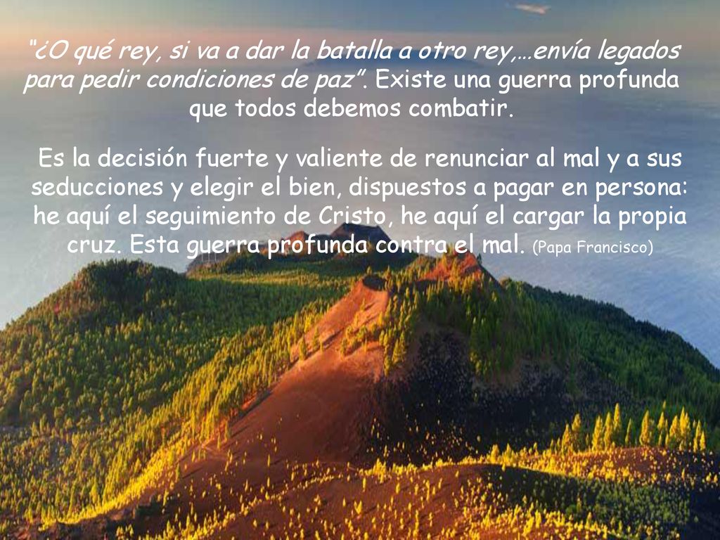 ¿O qué rey, si va a dar la batalla a otro rey,…envía legados para pedir condiciones de paz . Existe una guerra profunda que todos debemos combatir.
