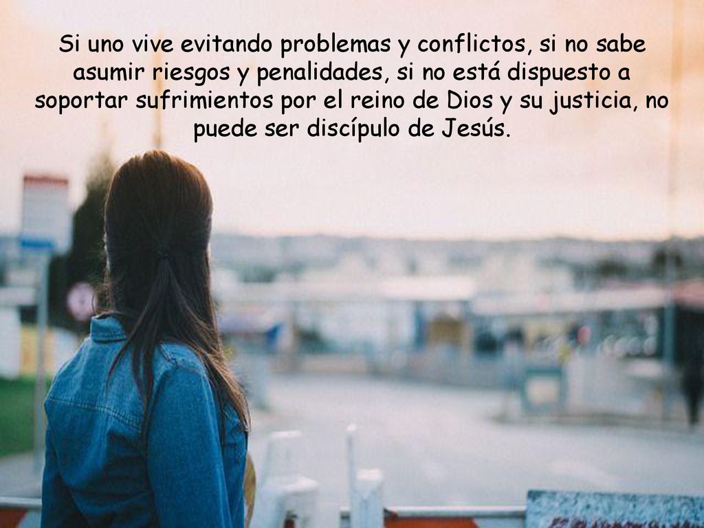 Si uno vive evitando problemas y conflictos, si no sabe asumir riesgos y penalidades, si no está dispuesto a soportar sufrimientos por el reino de Dios y su justicia, no puede ser discípulo de Jesús.