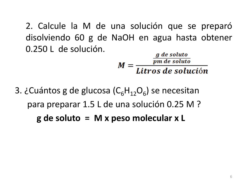 2. Calcule la M de una solución que se preparó disolviendo 60 g de NaOH en agua hasta obtener L de solución. 3. ¿Cuántos g de glucosa (C6H12O6) se necesitan para preparar 1.5 L de una solución 0.25 M g de soluto = M x peso molecular x L