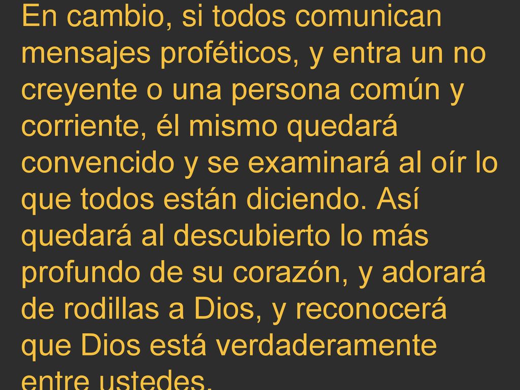 En cambio, si todos comunican mensajes proféticos, y entra un no creyente o una persona común y corriente, él mismo quedará convencido y se examinará al oír lo que todos están diciendo. Así quedará al descubierto lo más profundo de su corazón, y adorará de rodillas a Dios, y reconocerá que Dios está verdaderamente entre ustedes.