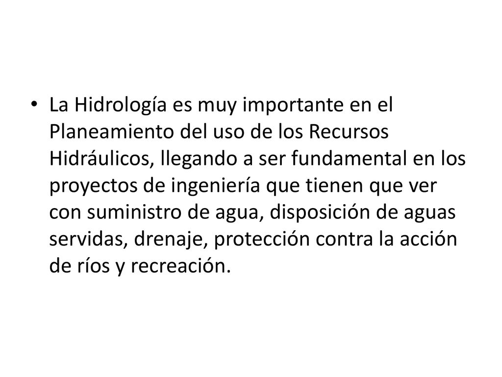 La Hidrología es muy importante en el Planeamiento del uso de los Recursos Hidráulicos, llegando a ser fundamental en los proyectos de ingeniería que tienen que ver con suministro de agua, disposición de aguas servidas, drenaje, protección contra la acción de ríos y recreación.