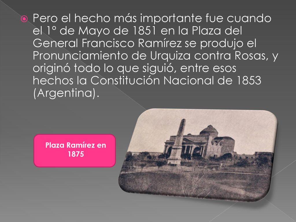 Pero el hecho más importante fue cuando el 1º de Mayo de 1851 en la Plaza del General Francisco Ramírez se produjo el Pronunciamiento de Urquiza contra Rosas, y originó todo lo que siguió, entre esos hechos la Constitución Nacional de 1853 (Argentina).