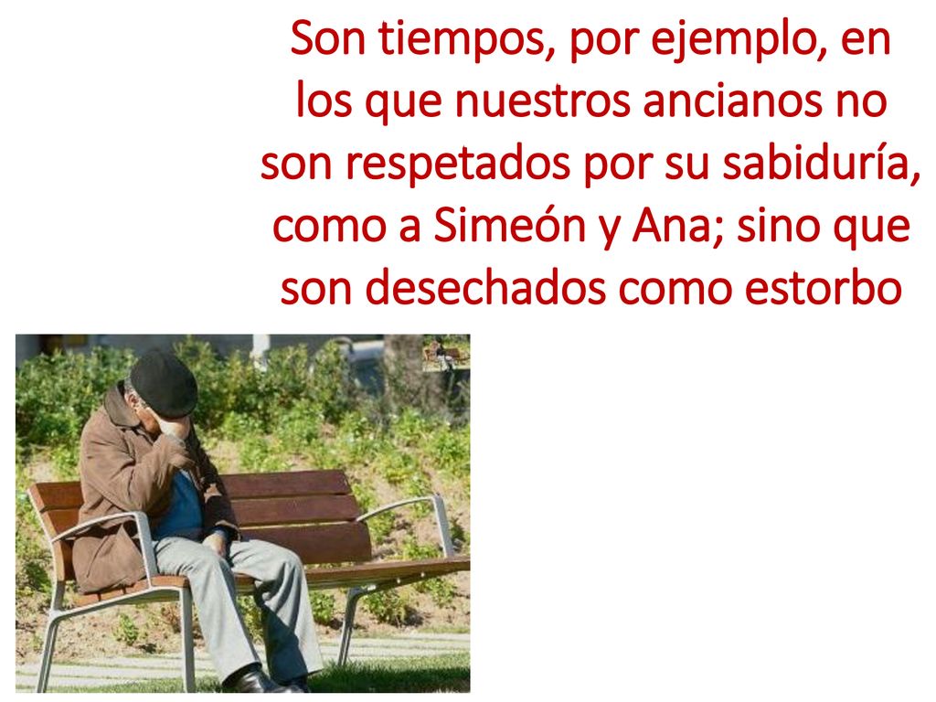 Son tiempos, por ejemplo, en los que nuestros ancianos no son respetados por su sabiduría, como a Simeón y Ana; sino que son desechados como estorbo