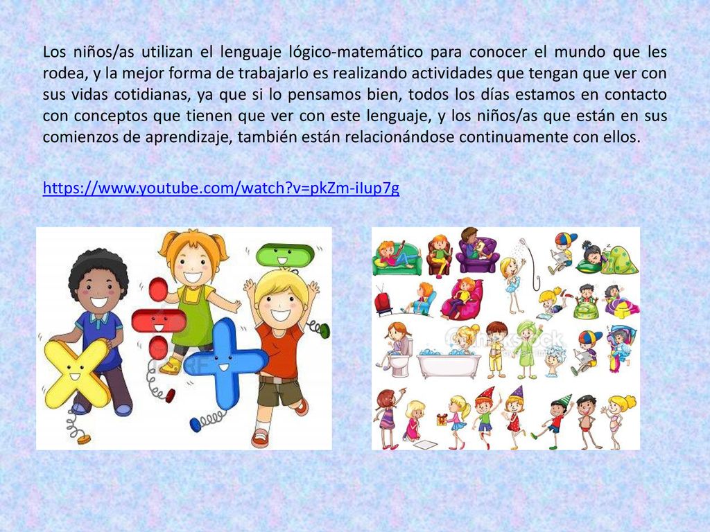 Los niños/as utilizan el lenguaje lógico-matemático para conocer el mundo que les rodea, y la mejor forma de trabajarlo es realizando actividades que tengan que ver con sus vidas cotidianas, ya que si lo pensamos bien, todos los días estamos en contacto con conceptos que tienen que ver con este lenguaje, y los niños/as que están en sus comienzos de aprendizaje, también están relacionándose continuamente con ellos.