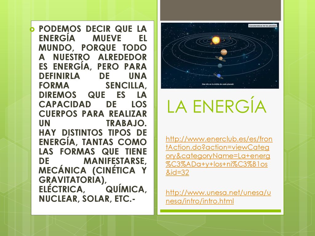PODEMOS DECIR QUE LA ENERGÍA MUEVE EL MUNDO, PORQUE TODO A NUESTRO ALREDEDOR ES ENERGÍA, PERO PARA DEFINIRLA DE UNA FORMA SENCILLA, DIREMOS QUE ES LA CAPACIDAD DE LOS CUERPOS PARA REALIZAR UN TRABAJO. HAY DISTINTOS TIPOS DE ENERGÍA, TANTAS COMO LAS FORMAS QUE TIENE DE MANIFESTARSE, MECÁNICA (CINÉTICA Y GRAVITATORIA), ELÉCTRICA, QUÍMICA, NUCLEAR, SOLAR, ETC.-