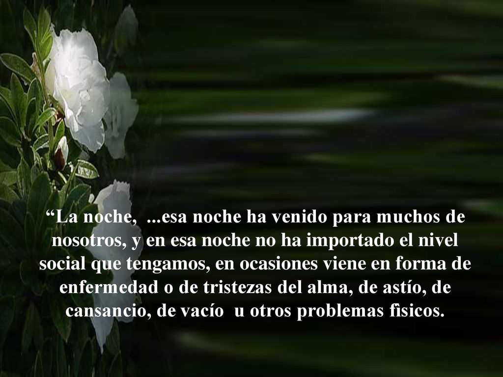 La noche, ...esa noche ha venido para muchos de nosotros, y en esa noche no ha importado el nivel social que tengamos, en ocasiones viene en forma de enfermedad o de tristezas del alma, de astío, de cansancio, de vacío u otros problemas fìsicos.