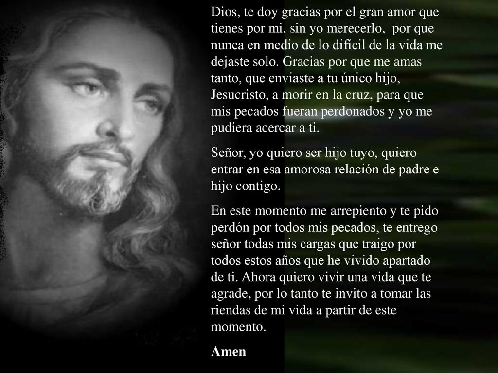 Dios, te doy gracias por el gran amor que tienes por mi, sin yo merecerlo, por que nunca en medio de lo difícil de la vida me dejaste solo. Gracias por que me amas tanto, que enviaste a tu único hijo, Jesucristo, a morir en la cruz, para que mis pecados fueran perdonados y yo me pudiera acercar a ti.