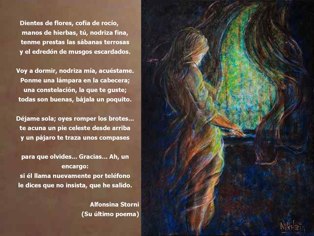 Dientes de flores, cofia de rocío, manos de hierbas, tú, nodriza fina, tenme prestas las sábanas terrosas y el edredón de musgos escardados. Voy a dormir, nodriza mía, acuéstame. Ponme una lámpara en la cabecera; una constelación, la que te guste; todas son buenas, bájala un poquito. Déjame sola; oyes romper los brotes... te acuna un pie celeste desde arriba y un pájaro te traza unos compases para que olvides... Gracias... Ah, un encargo: si él llama nuevamente por teléfono le dices que no insista, que he salido.