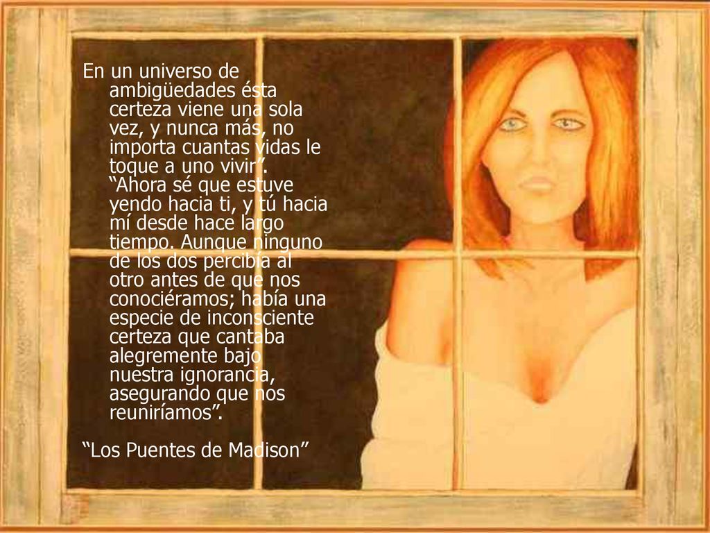 En un universo de ambigüedades ésta certeza viene una sola vez, y nunca más, no importa cuantas vidas le toque a uno vivir . Ahora sé que estuve yendo hacia ti, y tú hacia mí desde hace largo tiempo. Aunque ninguno de los dos percibía al otro antes de que nos conociéramos; había una especie de inconsciente certeza que cantaba alegremente bajo nuestra ignorancia, asegurando que nos reuniríamos .