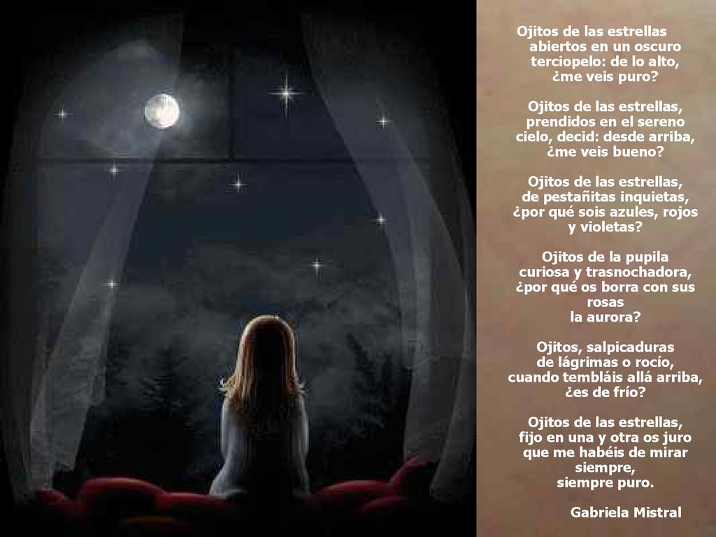 Ojitos de las estrellas abiertos en un oscuro terciopelo: de lo alto, ¿me veis puro Ojitos de las estrellas, prendidos en el sereno cielo, decid: desde arriba, ¿me veis bueno Ojitos de las estrellas, de pestañitas inquietas, ¿por qué sois azules, rojos y violetas Ojitos de la pupila curiosa y trasnochadora, ¿por qué os borra con sus rosas la aurora Ojitos, salpicaduras de lágrimas o rocío, cuando tembláis allá arriba, ¿es de frío Ojitos de las estrellas, fijo en una y otra os juro que me habéis de mirar siempre, siempre puro.