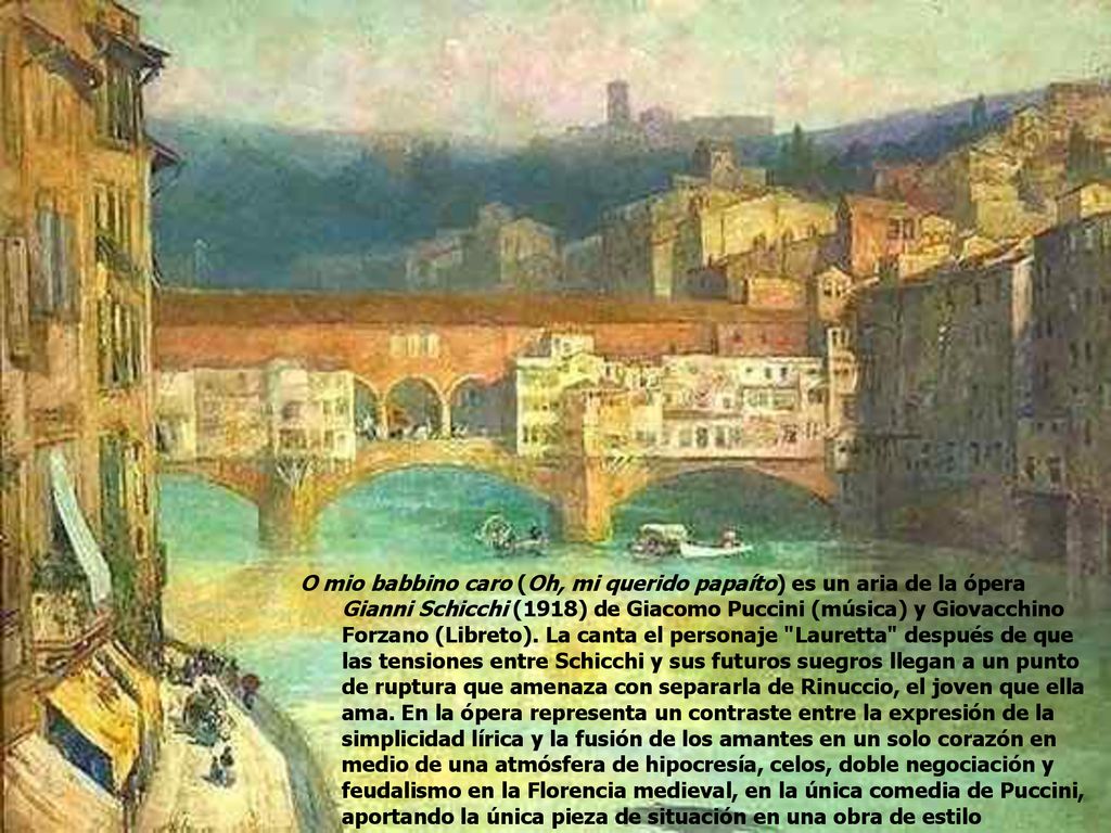 O mio babbino caro (Oh, mi querido papaíto) es un aria de la ópera Gianni Schicchi (1918) de Giacomo Puccini (música) y Giovacchino Forzano (Libreto).