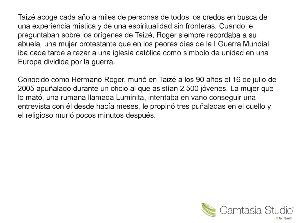 Taizé acoge cada año a miles de personas de todos los credos en busca de una experiencia mística y de una espiritualidad sin fronteras. Cuando le preguntaban sobre los orígenes de Taizé, Roger siempre recordaba a su abuela, una mujer protestante que en los peores días de la I Guerra Mundial iba cada tarde a rezar a una iglesia católica como símbolo de unidad en una Europa dividida por la guerra.