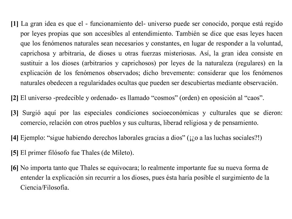 [1] La gran idea es que el - funcionamiento del- universo puede ser conocido, porque está regido por leyes propias que son accesibles al entendimiento. También se dice que esas leyes hacen que los fenómenos naturales sean necesarios y constantes, en lugar de responder a la voluntad, caprichosa y arbitraria, de dioses u otras fuerzas misteriosas. Así, la gran idea consiste en sustituir a los dioses (arbitrarios y caprichosos) por leyes de la naturaleza (regulares) en la explicación de los fenómenos observados; dicho brevemente: considerar que los fenómenos naturales obedecen a regularidades ocultas que pueden ser descubiertas mediante observación.
