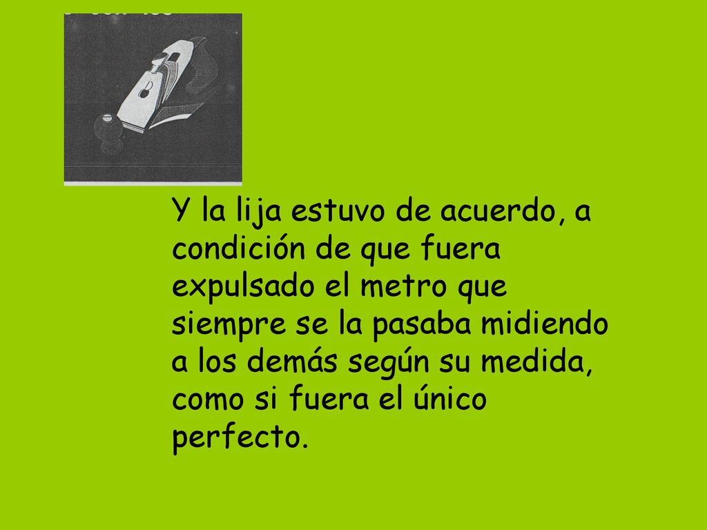 Y la lija estuvo de acuerdo, a condición de que fuera expulsado el metro que siempre se la pasaba midiendo a los demás según su medida, como si fuera el único perfecto.