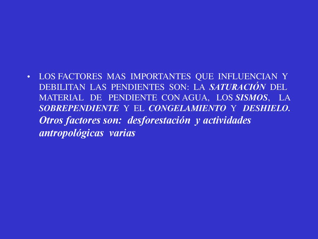 LOS FACTORES MAS IMPORTANTES QUE INFLUENCIAN Y DEBILITAN LAS PENDIENTES SON: LA SATURACIÓN DEL MATERIAL DE PENDIENTE CON AGUA, LOS SISMOS, LA SOBREPENDIENTE Y EL CONGELAMIENTO Y DESHIELO.