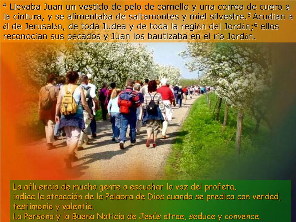 4 Llevaba Juan un vestido de pelo de camello y una correa de cuero a la cintura, y se alimentaba de saltamontes y miel silvestre.5 Acudían a él de Jerusalén, de toda Judea y de toda la región del Jordán;6 ellos reconocían sus pecados y Juan los bautizaba en el río Jordán.