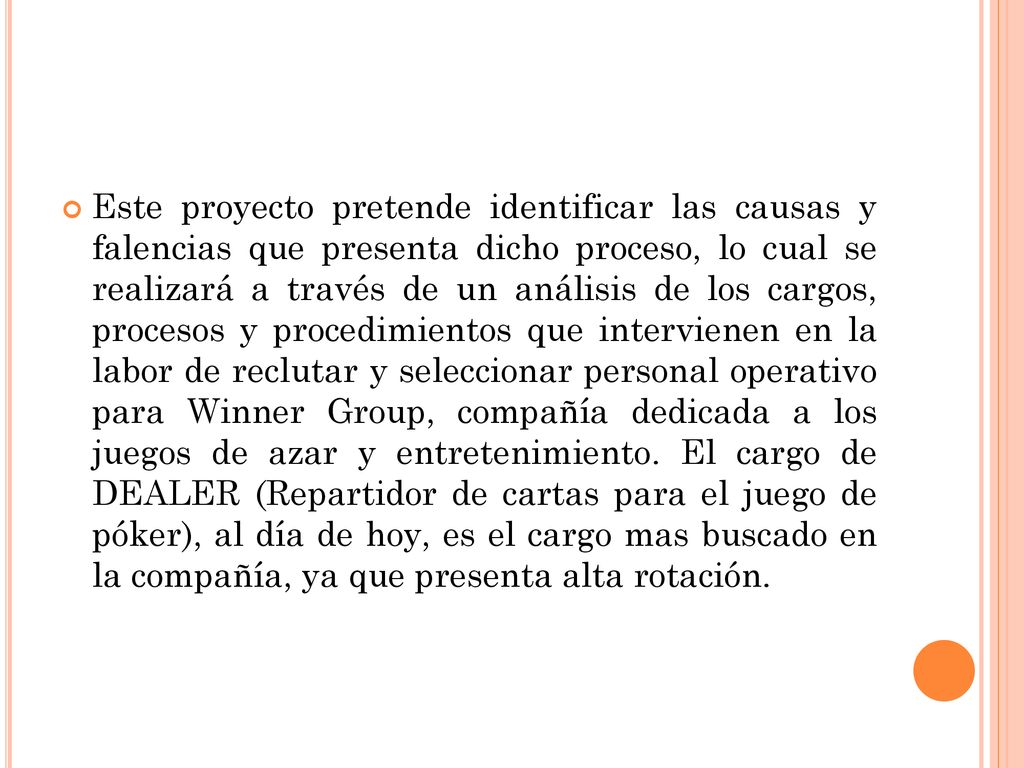 Este proyecto pretende identificar las causas y falencias que presenta dicho proceso, lo cual se realizará a través de un análisis de los cargos, procesos y procedimientos que intervienen en la labor de reclutar y seleccionar personal operativo para Winner Group, compañía dedicada a los juegos de azar y entretenimiento.