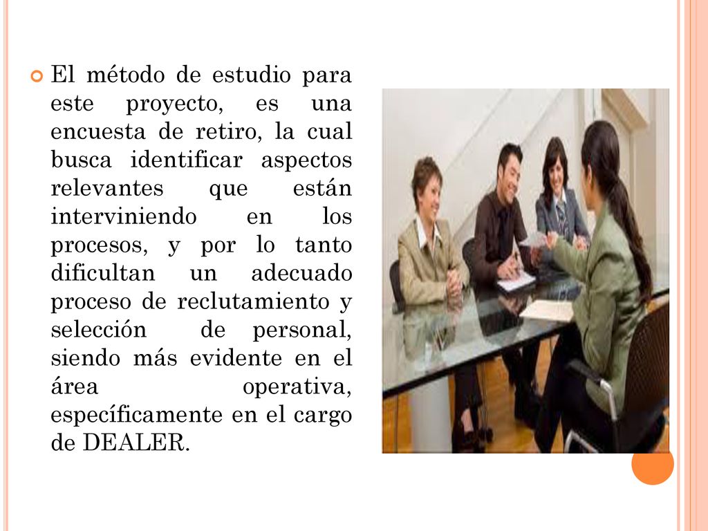 El método de estudio para este proyecto, es una encuesta de retiro, la cual busca identificar aspectos relevantes que están interviniendo en los procesos, y por lo tanto dificultan un adecuado proceso de reclutamiento y selección de personal, siendo más evidente en el área operativa, específicamente en el cargo de DEALER.