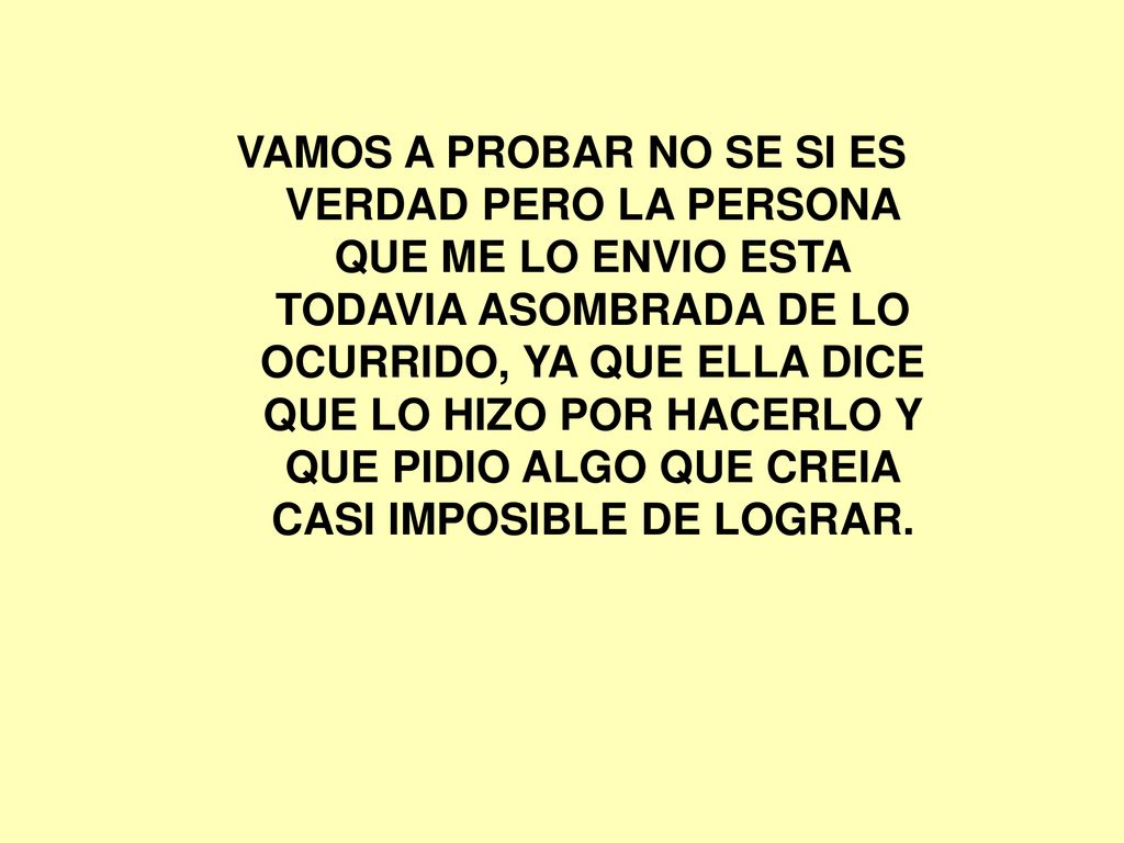 VAMOS A PROBAR NO SE SI ES VERDAD PERO LA PERSONA QUE ME LO ENVIO ESTA TODAVIA ASOMBRADA DE LO OCURRIDO, YA QUE ELLA DICE QUE LO HIZO POR HACERLO Y QUE PIDIO ALGO QUE CREIA CASI IMPOSIBLE DE LOGRAR.