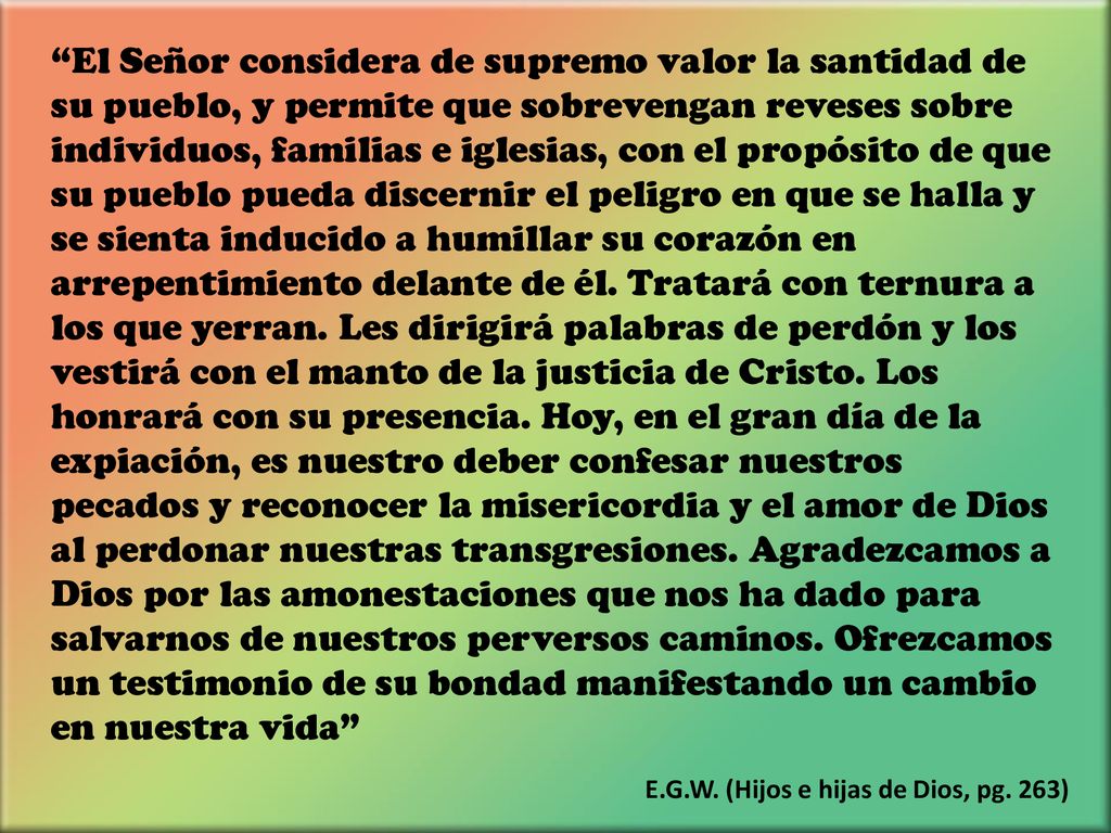 El Señor considera de supremo valor la santidad de su pueblo, y permite que sobrevengan reveses sobre individuos, familias e iglesias, con el propósito de que su pueblo pueda discernir el peligro en que se halla y se sienta inducido a humillar su corazón en arrepentimiento delante de él. Tratará con ternura a los que yerran. Les dirigirá palabras de perdón y los vestirá con el manto de la justicia de Cristo. Los honrará con su presencia. Hoy, en el gran día de la expiación, es nuestro deber confesar nuestros pecados y reconocer la misericordia y el amor de Dios al perdonar nuestras transgresiones. Agradezcamos a Dios por las amonestaciones que nos ha dado para salvarnos de nuestros perversos caminos. Ofrezcamos un testimonio de su bondad manifestando un cambio en nuestra vida