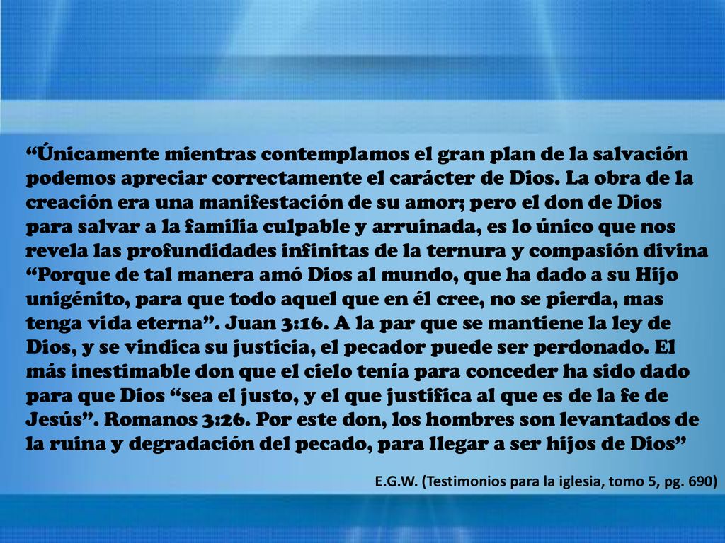 Únicamente mientras contemplamos el gran plan de la salvación podemos apreciar correctamente el carácter de Dios. La obra de la creación era una manifestación de su amor; pero el don de Dios para salvar a la familia culpable y arruinada, es lo único que nos revela las profundidades infinitas de la ternura y compasión divina Porque de tal manera amó Dios al mundo, que ha dado a su Hijo unigénito, para que todo aquel que en él cree, no se pierda, mas tenga vida eterna . Juan 3:16. A la par que se mantiene la ley de Dios, y se vindica su justicia, el pecador puede ser perdonado. El más inestimable don que el cielo tenía para conceder ha sido dado para que Dios sea el justo, y el que justifica al que es de la fe de Jesús . Romanos 3:26. Por este don, los hombres son levantados de la ruina y degradación del pecado, para llegar a ser hijos de Dios