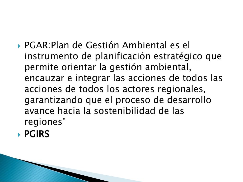PGAR:Plan de Gestión Ambiental es el instrumento de planificación estratégico que permite orientar la gestión ambiental, encauzar e integrar las acciones de todos las acciones de todos los actores regionales, garantizando que el proceso de desarrollo avance hacia la sostenibilidad de las regiones