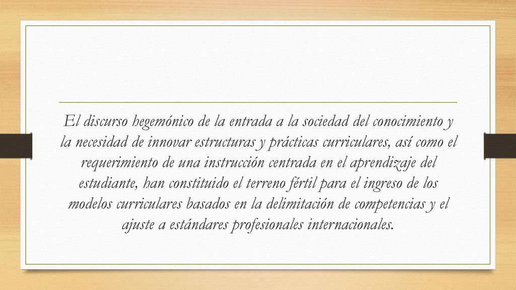 El discurso hegemónico de la entrada a la sociedad del conocimiento y la necesidad de innovar estructuras y prácticas curriculares, así como el requerimiento de una instrucción centrada en el aprendizaje del estudiante, han constituido el terreno fértil para el ingreso de los modelos curriculares basados en la delimitación de competencias y el ajuste a estándares profesionales internacionales.