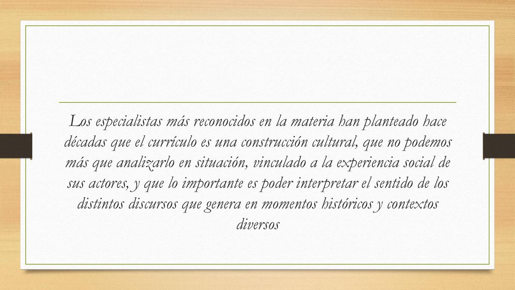 Los especialistas más reconocidos en la materia han planteado hace décadas que el currículo es una construcción cultural, que no podemos más que analizarlo en situación, vinculado a la experiencia social de sus actores, y que lo importante es poder interpretar el sentido de los distintos discursos que genera en momentos históricos y contextos diversos